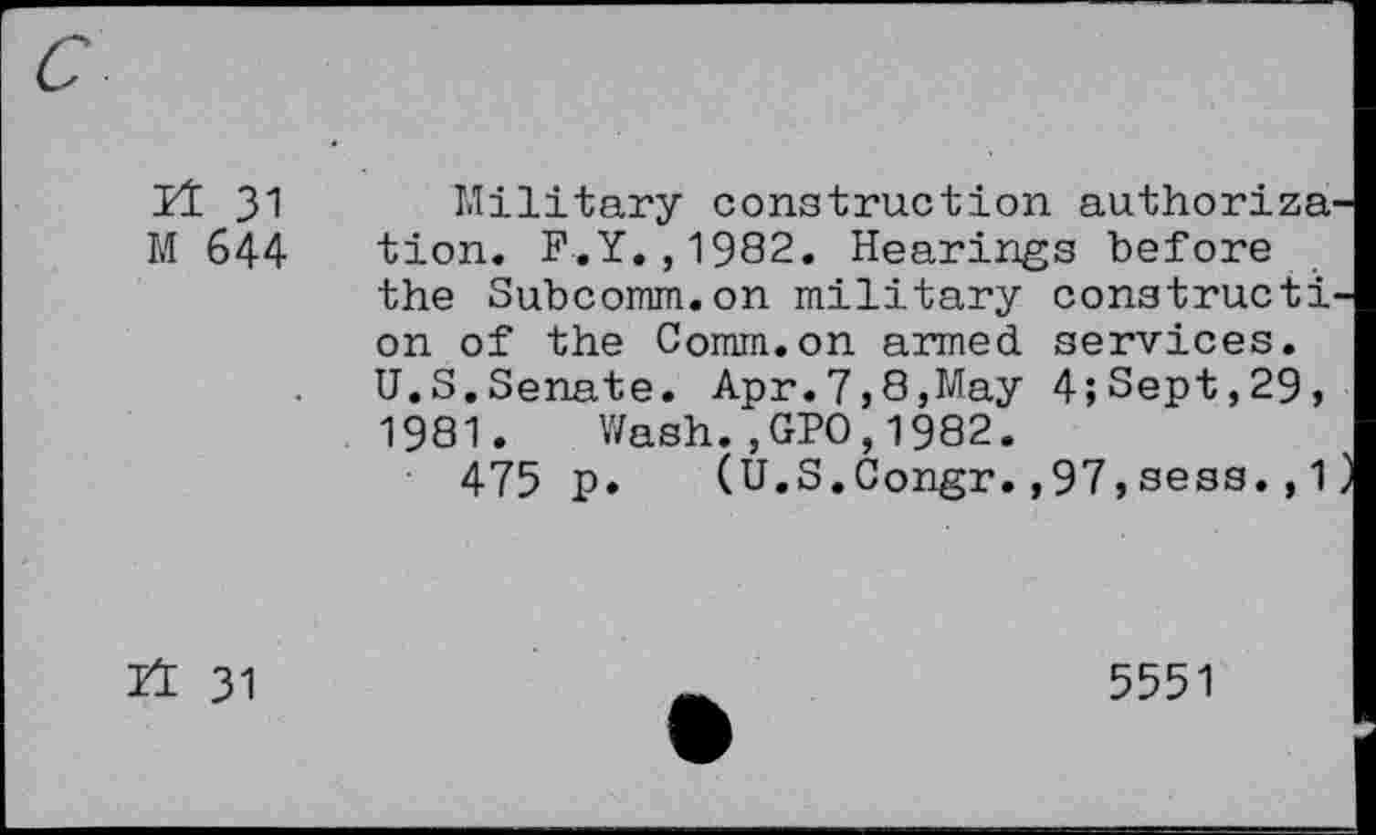 ﻿It 31 Military construction authorize M 644 tion. F.Y.,1982. Hearings before the Subcomm.on military construct! on of the Comm.on aimed services. U.S.Senate. Apr.7,8,May 4;Sept,29, 1981. Wash.,GPO,1982.
475 p. (U.S.Congr.,97,sess.,1
n 31
5551